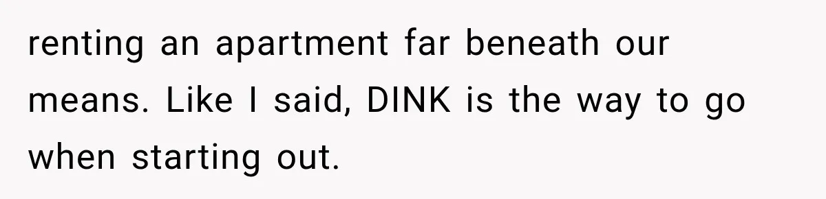 renting an apartment far beneath our means. Like I said, DINK is the way to go when starting out.