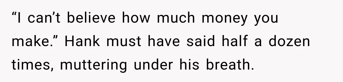 “I can’t believe how much money you make.” Hank must have said half a dozen times, muttering under his breath.