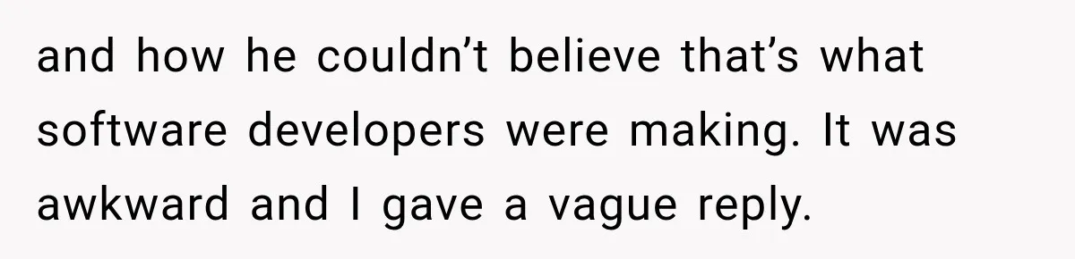 and how he couldn’t believe that’s what software developers were making. It was awkward and I gave a vague reply.