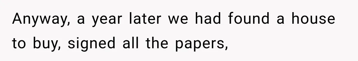 Anyway, a year later we had found a house to buy, signed all the papers,