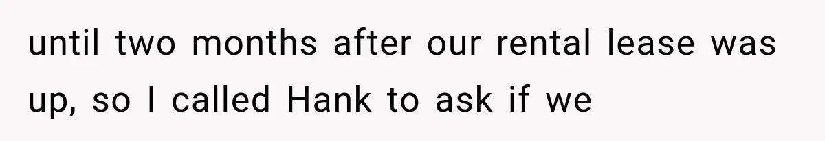 until two months after our rental lease was up, so I called Hank to ask if we