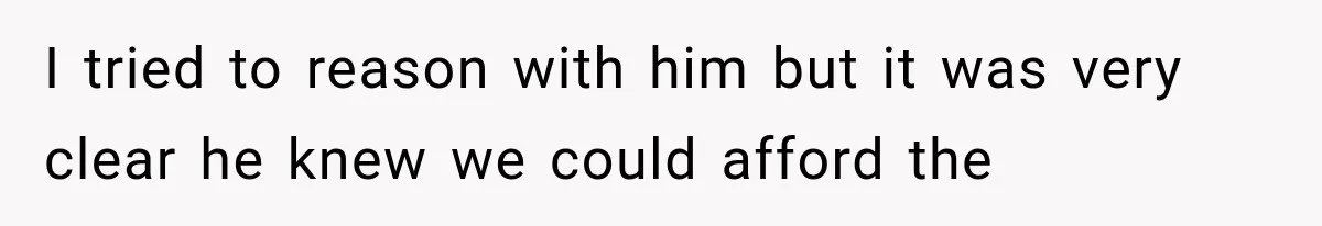 I tried to reason with him but it was very clear he knew we could afford the