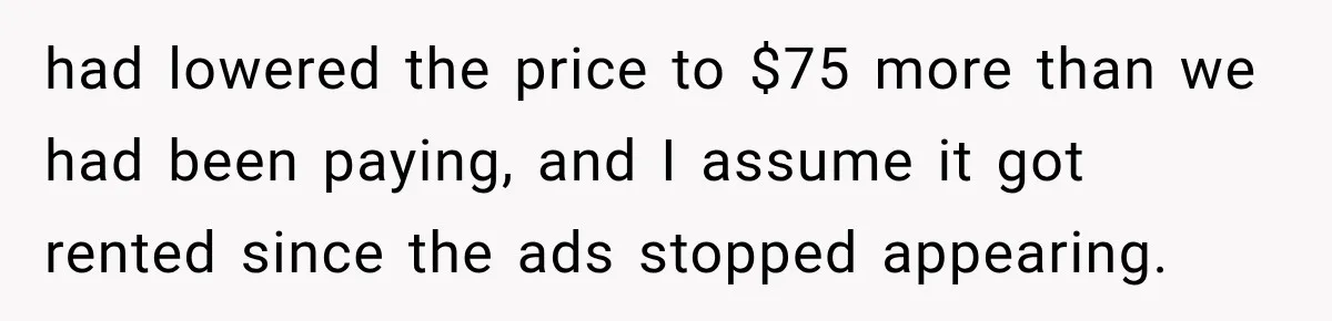 had lowered the price to $75 more than we had been paying, and I assume it got rented since the ads stopped appearing.