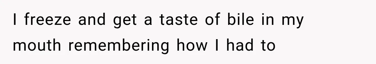 I freeze and get a taste of bile in my mouth remembering how I had to