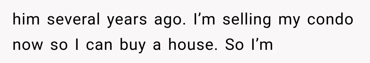 him several years ago. I’m selling my condo now so I can buy a house. So I’m