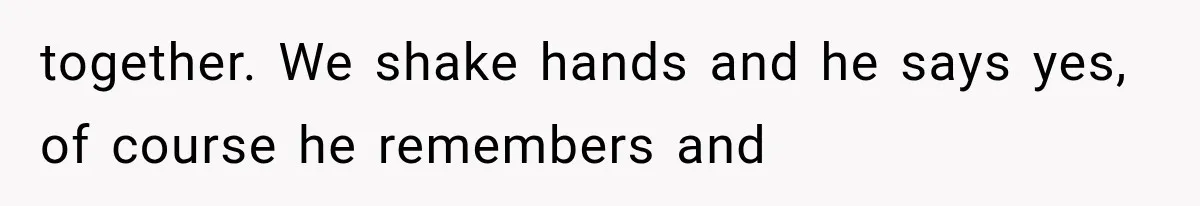 together. We shake hands and he says yes, of course he remembers and