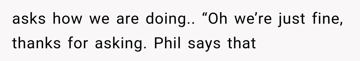 asks how we are doing.. “Oh we’re just fine, thanks for asking. Phil says that