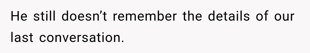 He still doesn’t remember the details of our last conversation.