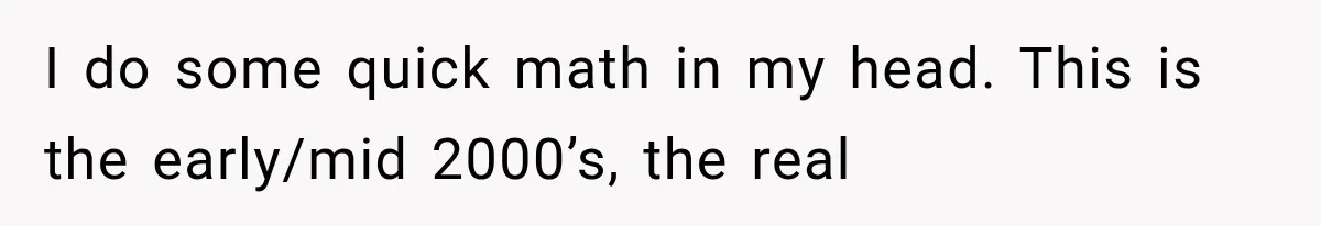 I do some quick math in my head. This is the early/mid 2000’s, the real