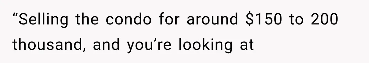 “Selling the condo for around $150 to 200 thousand, and you’re looking at
