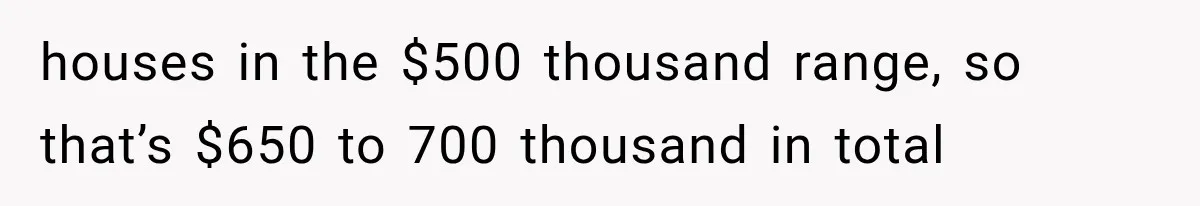 houses in the $500 thousand range, so that’s $650 to 700 thousand in total