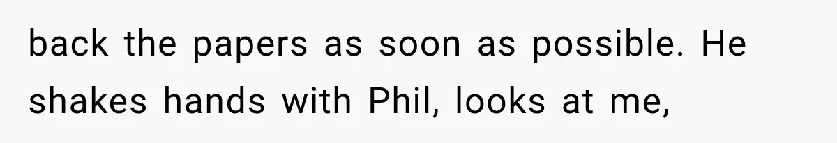 back the papers as soon as possible. He shakes hands with Phil, looks at me,