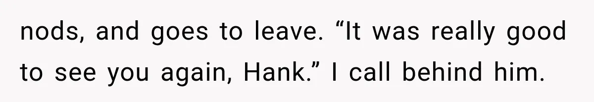 nods, and goes to leave. “It was really good to see you again, Hank.” I call behind him.