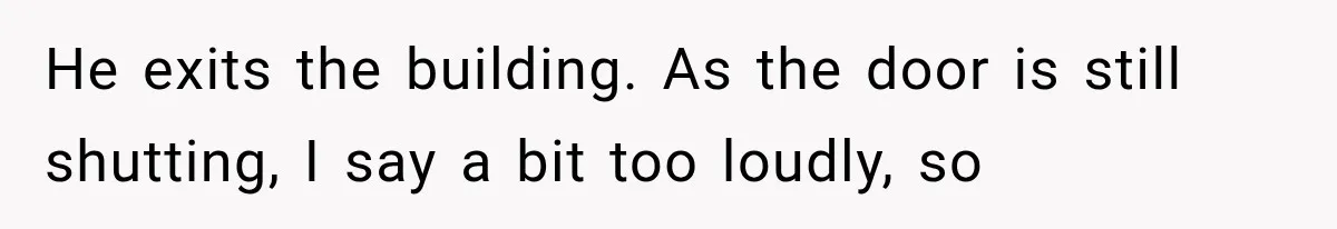 He exits the building. As the door is still shutting, I say a bit too loudly, so