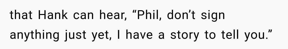 that Hank can hear, “Phil, don’t sign anything just yet, I have a story to tell you.”