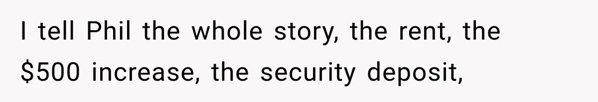 I tell Phil the whole story, the rent, the $500 increase, the security deposit,