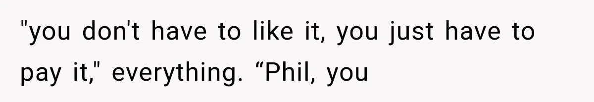 "you don't have to like it, you just have to pay it," everything. “Phil, you