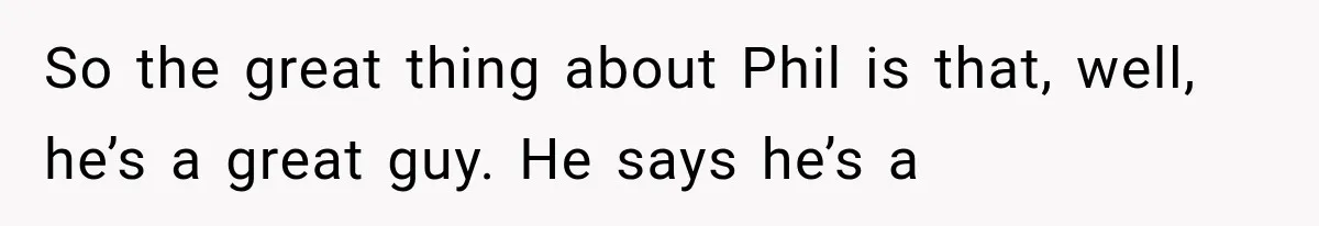 So the great thing about Phil is that, well, he’s a great guy. He says he’s a