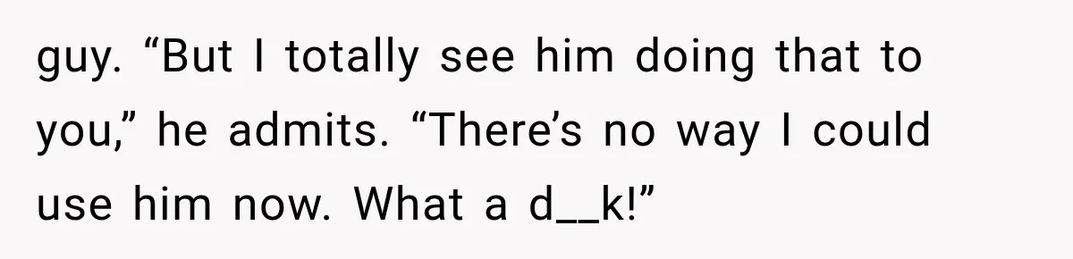 guy. “But I totally see him doing that to you,” he admits. “There’s no way I could use him now. What a d__k!”