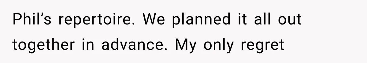 Phil’s repertoire. We planned it all out together in advance. My only regret