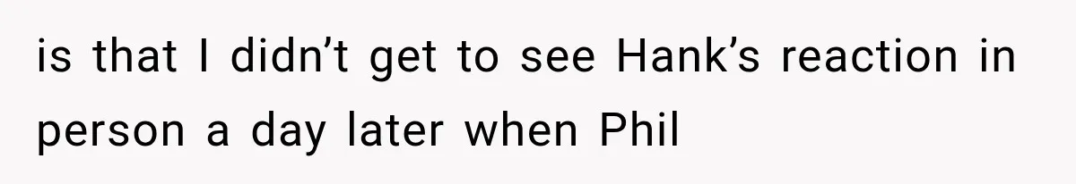 is that I didn’t get to see Hank’s reaction in person a day later when Phil