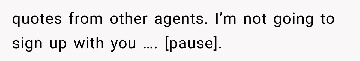 quotes from other agents. I’m not going to sign up with you …. [pause].