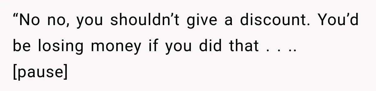 “No no, you shouldn’t give a discount. You’d be losing money if you did that . . .. [pause]