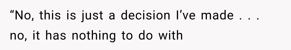 “No, this is just a decision I’ve made . . . no, it has nothing to do with