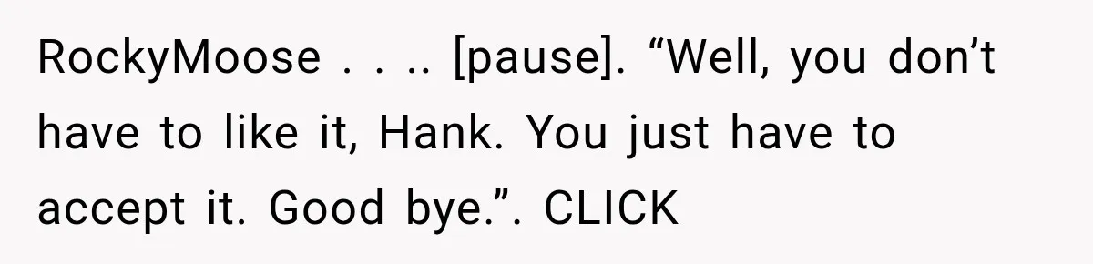 RockyMoose . . .. [pause]. “Well, you don’t have to like it, Hank. You just have to accept it. Good bye.”. CLICK