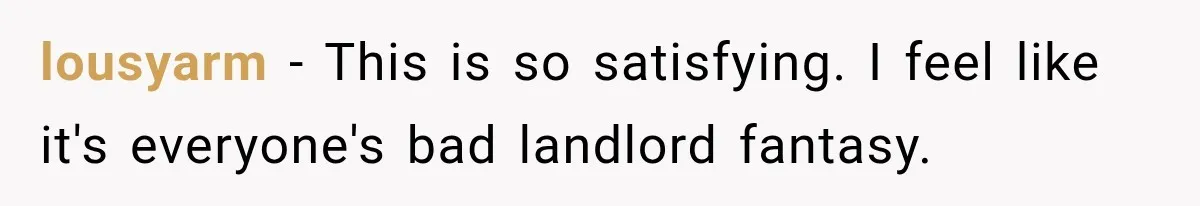 lousyarm − This is so satisfying. I feel like it's everyone's bad landlord fantasy.