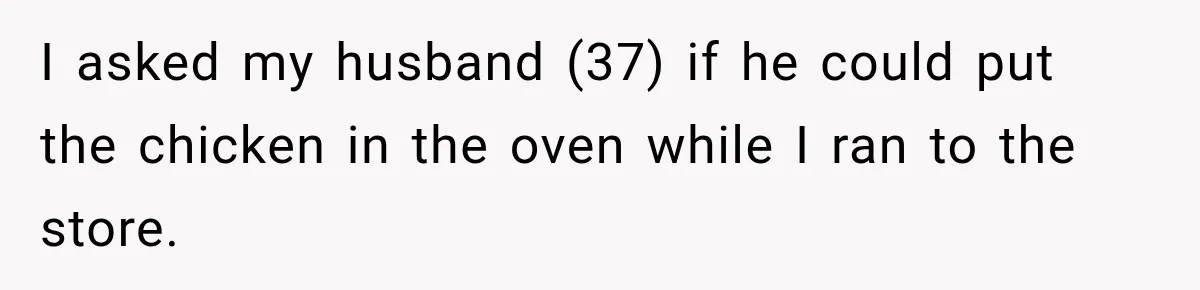 I asked my husband (37) if he could put the chicken in the oven while I ran to the store.