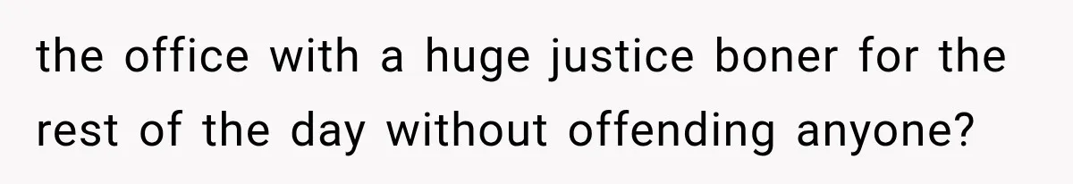 the office with a huge justice boner for the rest of the day without offending anyone?