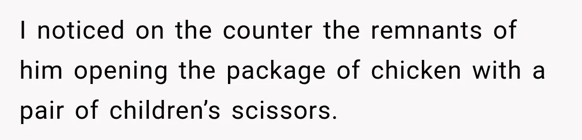 I noticed on the counter the remnants of him opening the package of chicken with a pair of children’s scissors.