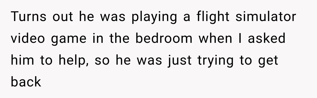 Turns out he was playing a flight simulator video game in the bedroom when I asked him to help, so he was just trying to get back