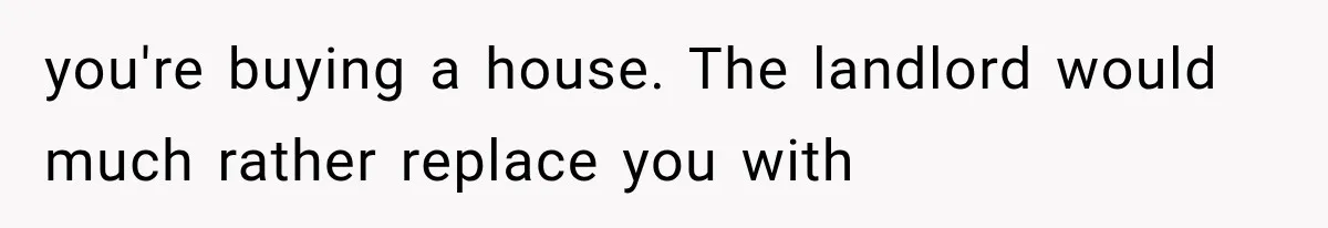 you're buying a house. The landlord would much rather replace you with