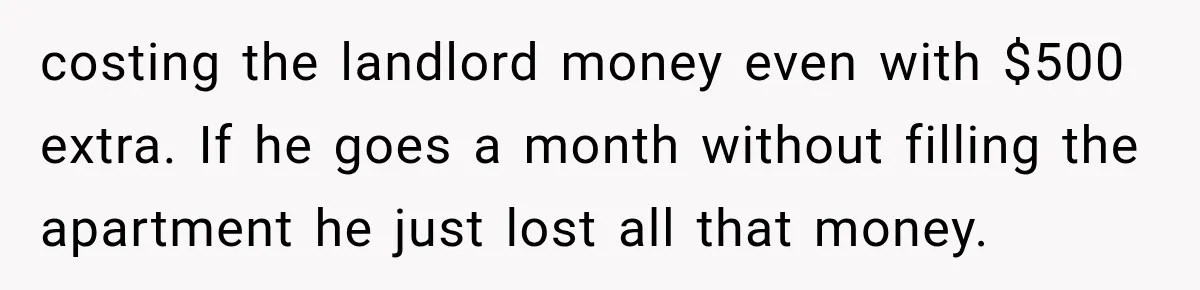 costing the landlord money even with $500 extra. If he goes a month without filling the apartment he just lost all that money.