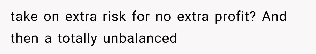 take on extra risk for no extra profit? And then a totally unbalanced