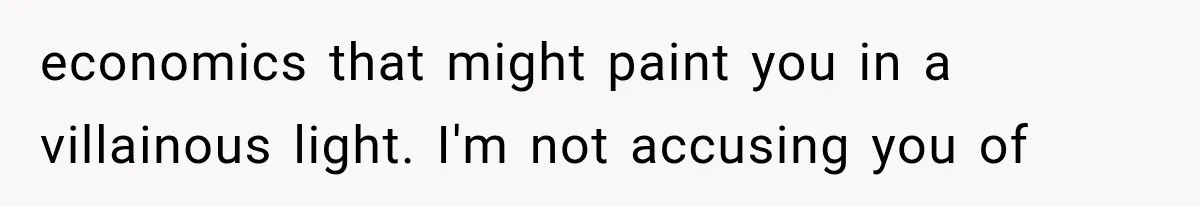 economics that might paint you in a villainous light. I'm not accusing you of