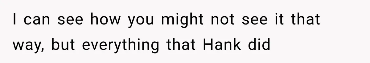 I can see how you might not see it that way, but everything that Hank did