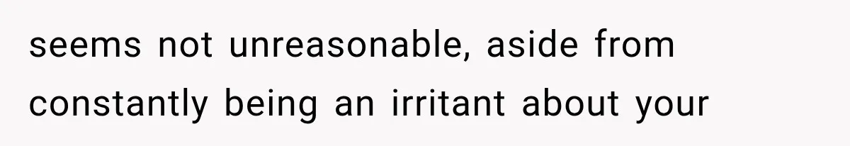 seems not unreasonable, aside from constantly being an irritant about your