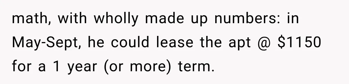 math, with wholly made up numbers: in May-Sept, he could lease the apt @ $1150 for a 1 year (or more) term.