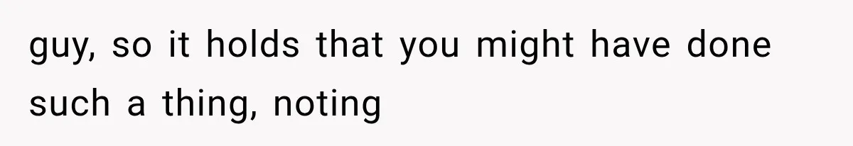 guy, so it holds that you might have done such a thing, noting