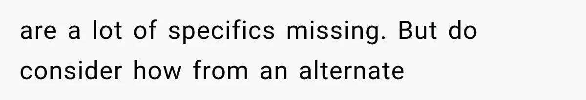 are a lot of specifics missing. But do consider how from an alternate