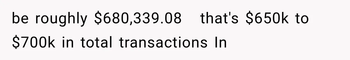 be roughly $680,339.08   that's $650k to $700k in total transactions In