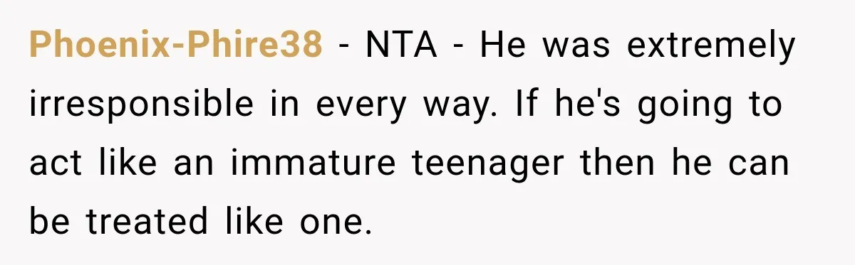 Phoenix-Phire38 − NTA - He was extremely irresponsible in every way. If he's going to act like an immature teenager then he can be treated like one.