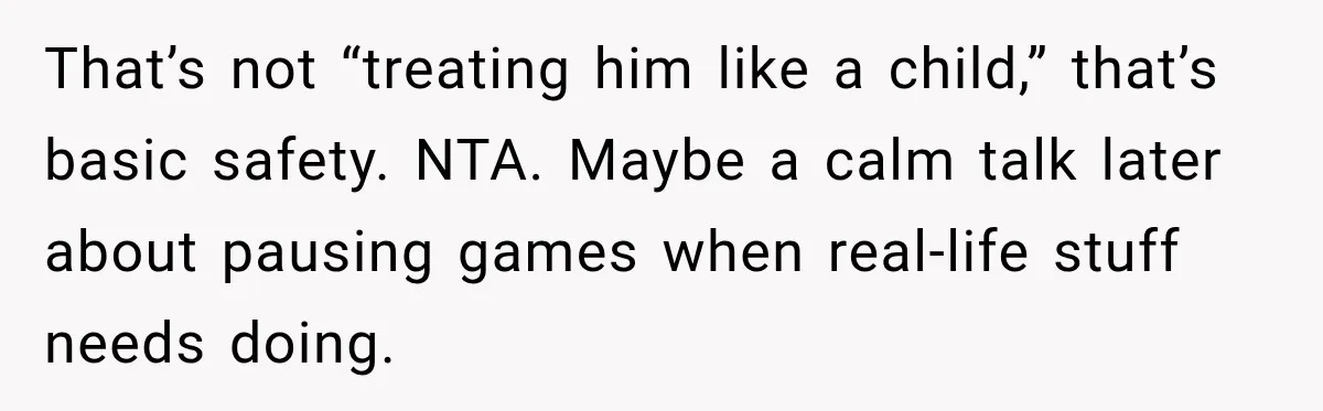 That’s not “treating him like a child,” that’s basic safety. NTA. Maybe a calm talk later about pausing games when real-life stuff needs doing.