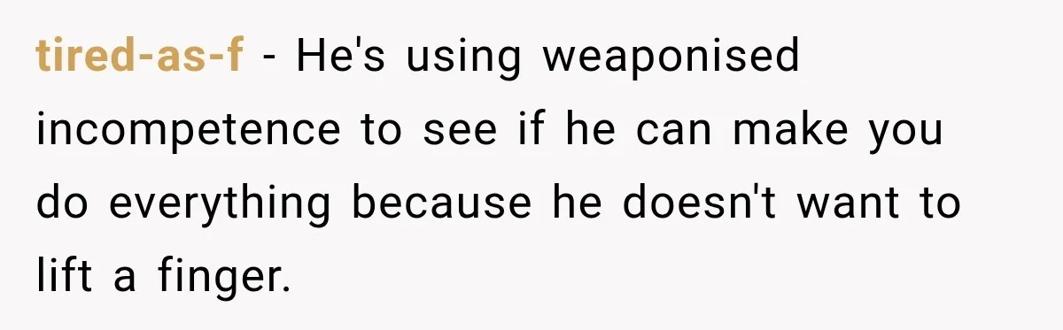 tired-as-f − He's using weaponised incompetence to see if he can make you do everything because he doesn't want to lift a finger.