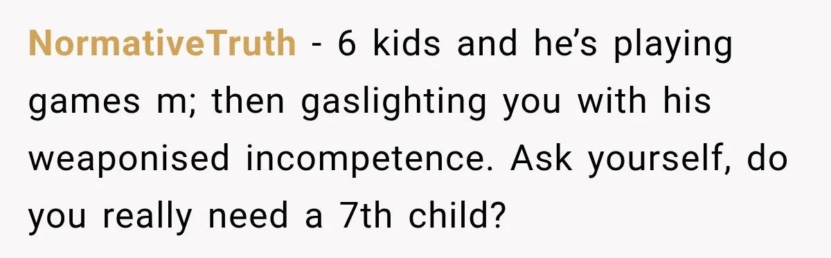 NormativeTruth − 6 kids and he’s playing games m; then gaslighting you with his weaponised incompetence. Ask yourself, do you really need a 7th child?