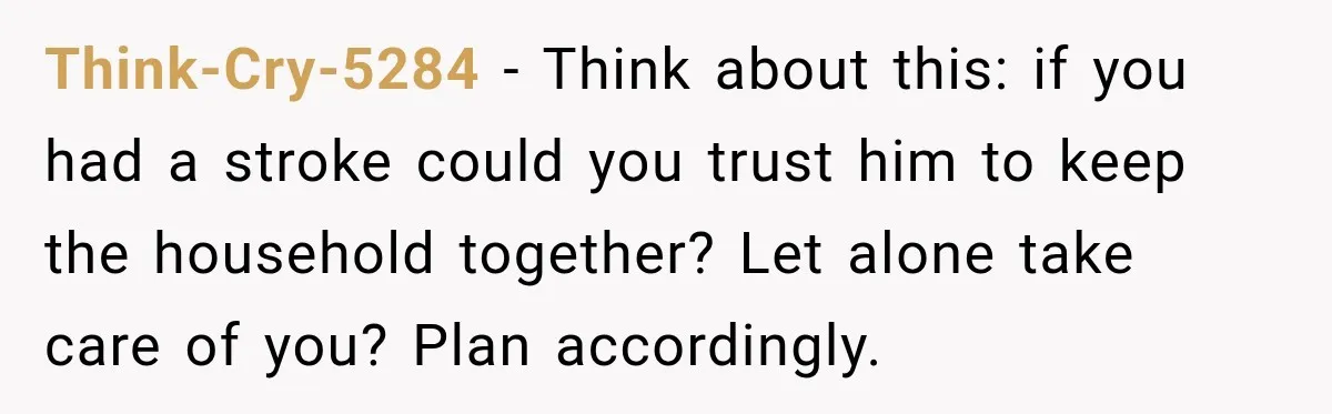 Think-Cry-5284 − Think about this: if you had a stroke could you trust him to keep the household together? Let alone take care of you? Plan accordingly.