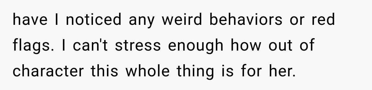 Man Thinks His Wife Is Playing a Creepy Peeking Game, Then Finds Her Hiding Under the Bed With a Shard of Glass have I noticed any weird behaviors or red flags. I can't stress enough how out of character this whole thing is for her.